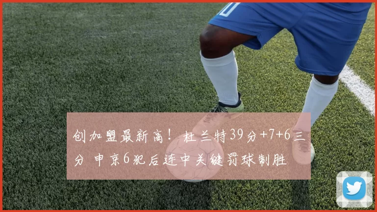 创加盟最新高！杜兰特39分+7+6三分 申京6犯后连中关键罚球制胜