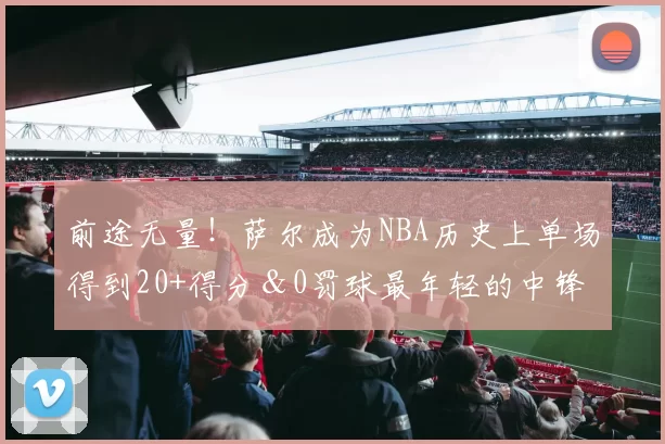 前途无量！萨尔成为NBA历史上单场得到20+得分＆0罚球最年轻的中锋