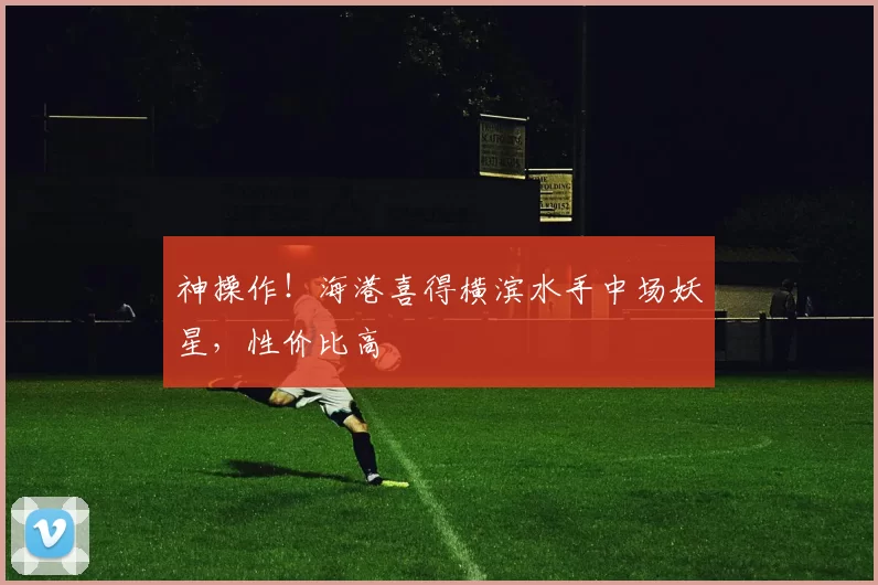 神操作！海港喜得横滨水手中场妖星，性价比高