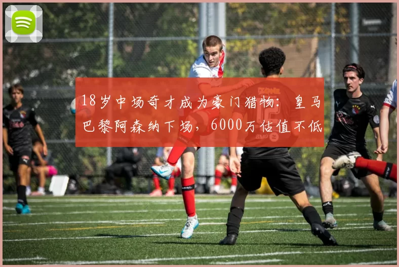 18岁中场奇才成为豪门猎物：皇马巴黎阿森纳下场，6000万估值不低