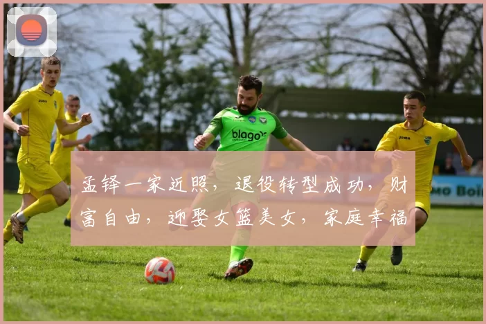 孟铎一家近照，退役转型成功，财富自由，迎娶女篮美女，家庭幸福