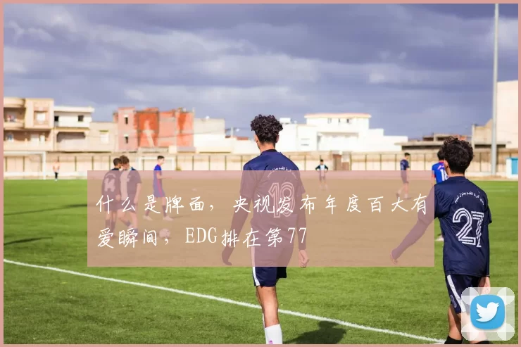 什么是牌面，央视发布年度百大有爱瞬间，EDG排在第77