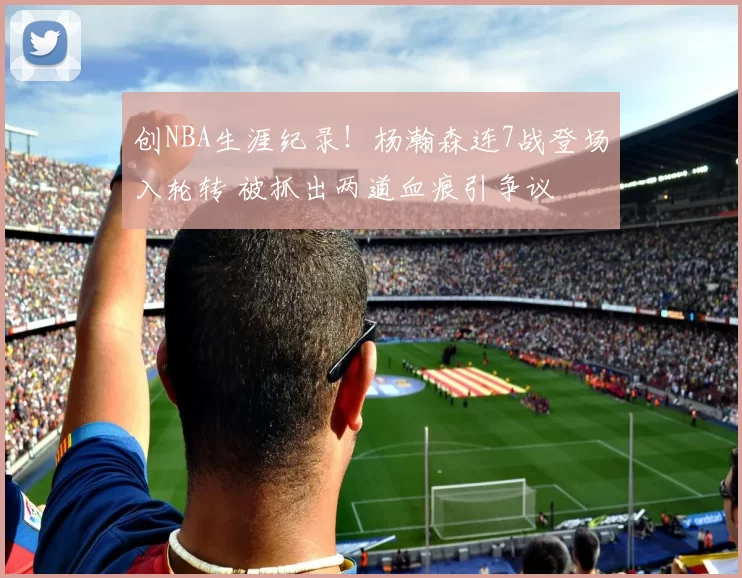 创NBA生涯纪录！杨瀚森连7战登场入轮转 被抓出两道血痕引争议
