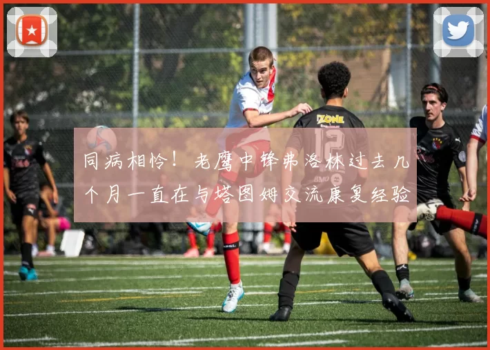 同病相怜！老鹰中锋弗洛林过去几个月一直在与塔图姆交流康复经验