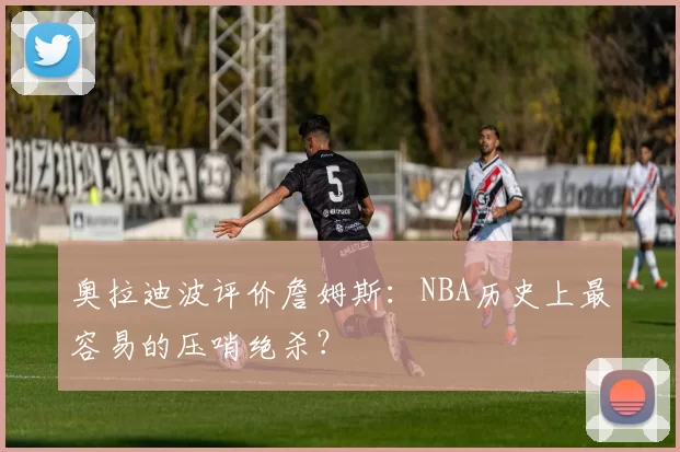 奥拉迪波评价詹姆斯：NBA历史上最容易的压哨绝杀？