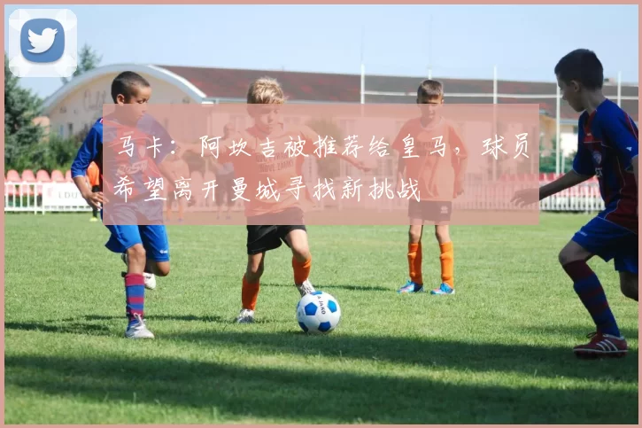 马卡：阿坎吉被推荐给皇马，球员希望离开曼城寻找新挑战