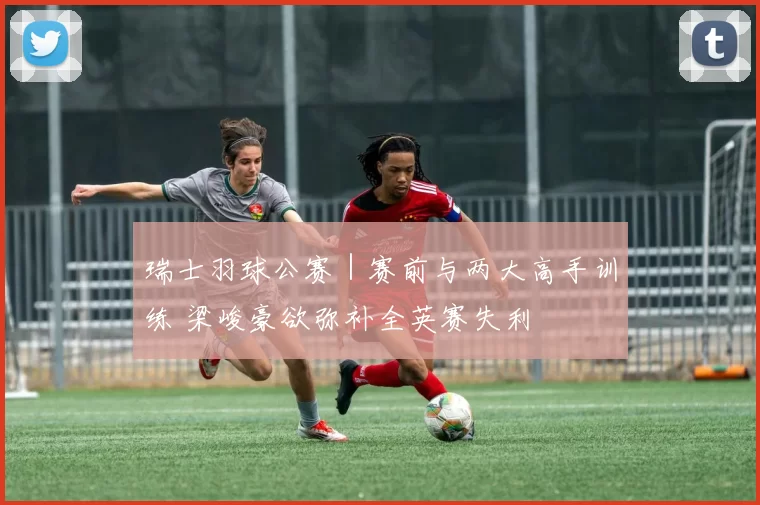 瑞士羽球公赛｜赛前与两大高手训练 梁峻豪欲弥补全英赛失利
