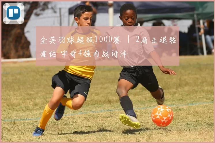 全英羽球超级1000赛 ｜ 2局击退骆建佑 宇奇4强内战诗沣