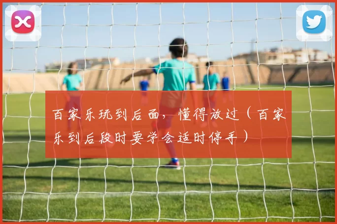 百家乐玩到后面，懂得放过（百家乐到后段时要学会适时停手）
