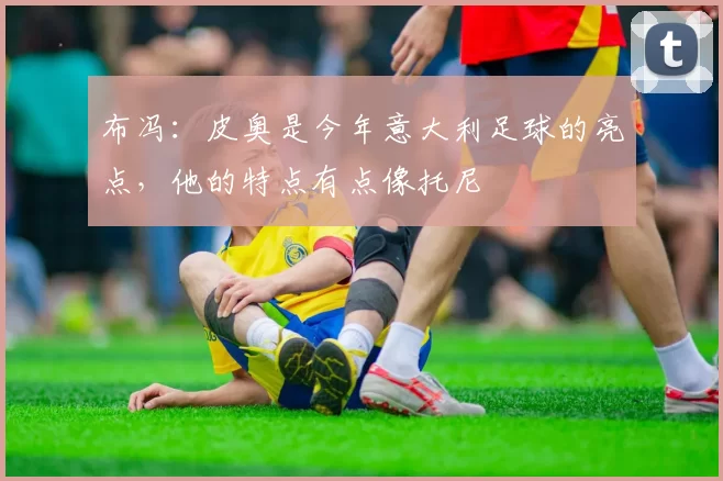 布冯：皮奥是今年意大利足球的亮点，他的特点有点像托尼
