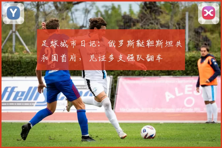 足球城市日记：俄罗斯鞑靼斯坦共和国首府，见证多支强队翻车