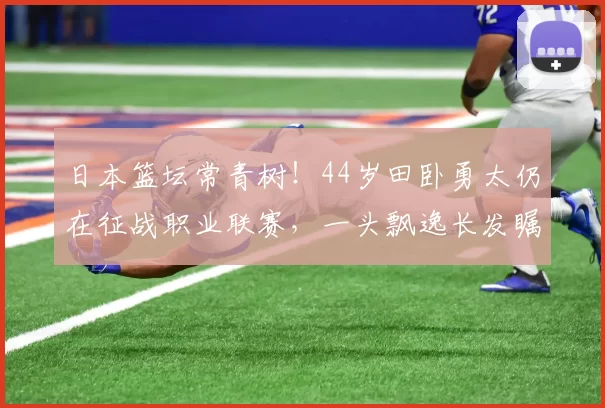日本篮坛常青树！44岁田卧勇太仍在征战职业联赛，一头飘逸长发瞩目48亮568回复