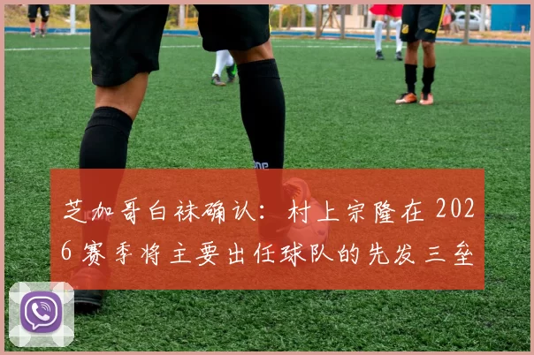 芝加哥白袜确认：村上宗隆在 2026 赛季将主要出任球队的先发三垒手或指定打击
