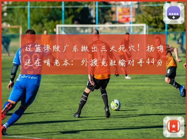 辽篮惨败广东揪出三大死穴！杨鸣还在啃老本：外援竟狂输对手44分