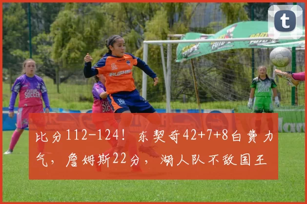 比分112-124！东契奇42+7+8白费力气，詹姆斯22分，湖人队不敌国王队吞3连败