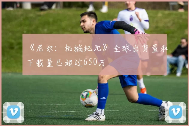 《尼尔：机械纪元》全球出货量和下载量已超过650万