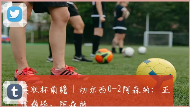 英联杯前瞻｜切尔西0-2阿森纳：正值巅峰，阿森纳