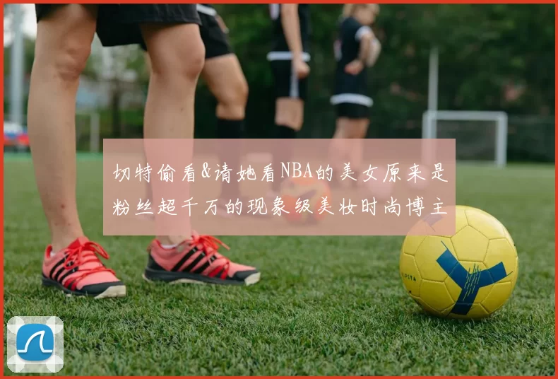 切特偷看&请她看NBA的美女原来是粉丝超千万的现象级美妆时尚博主