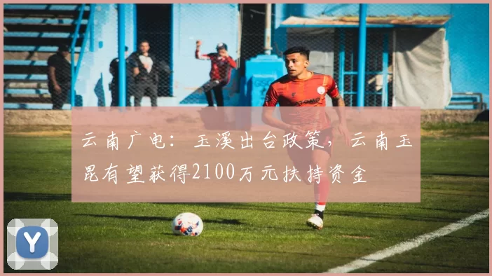 云南广电：玉溪出台政策，云南玉昆有望获得2100万元扶持资金