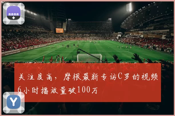 关注度高，摩根最新专访C罗的视频6小时播放量破100万