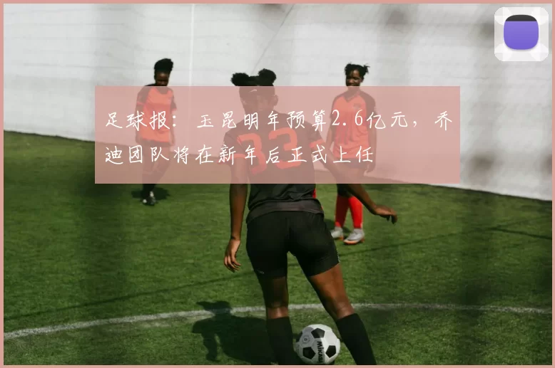 足球报：玉昆明年预算2.6亿元，乔迪团队将在新年后正式上任