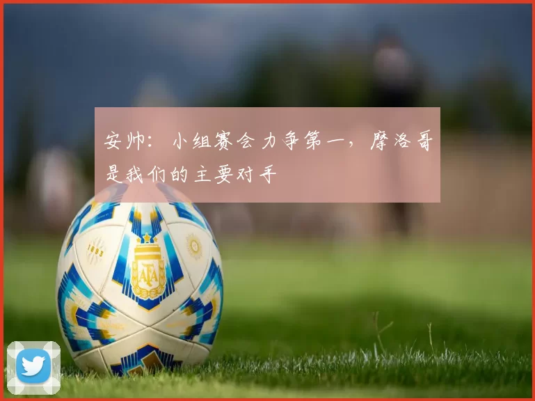 安帅：小组赛会力争第一，摩洛哥是我们的主要对手