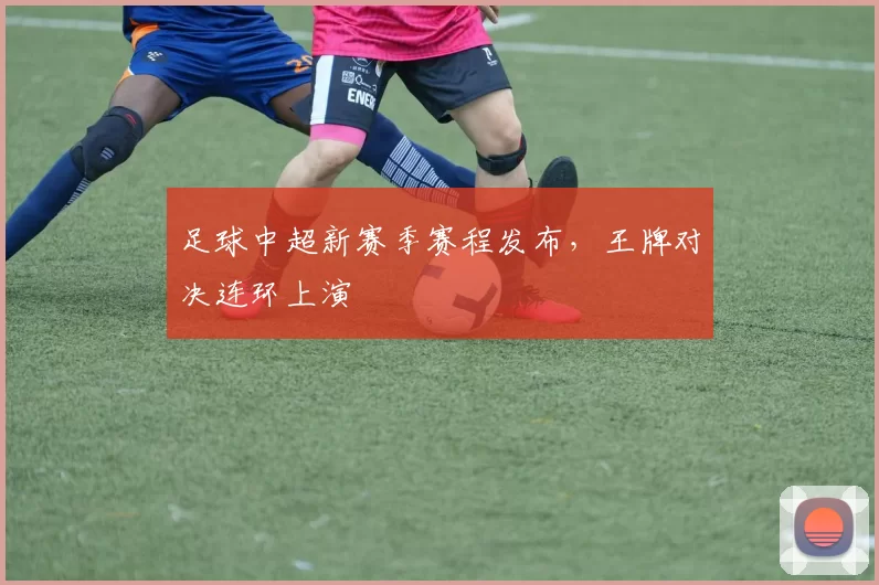 足球中超新赛季赛程发布，王牌对决连环上演