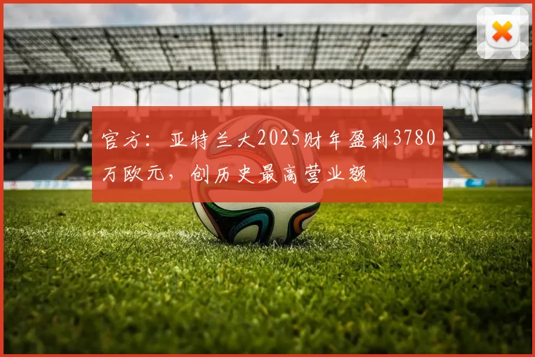 官方：亚特兰大2025财年盈利3780万欧元，创历史最高营业额