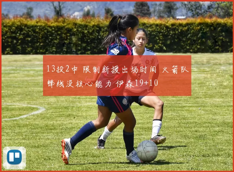 13投2中 限制新援出场时间 火箭队锋线没核心能力 伊森19+10