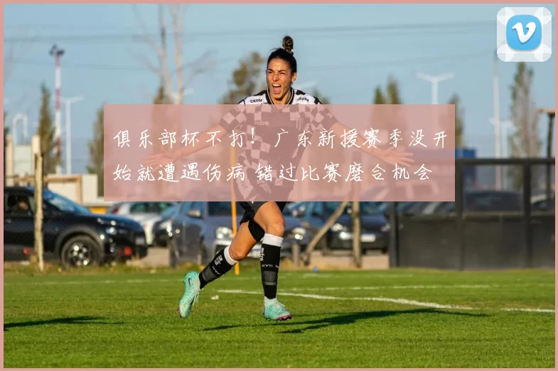 俱乐部杯不打！广东新援赛季没开始就遭遇伤病 错过比赛磨合机会