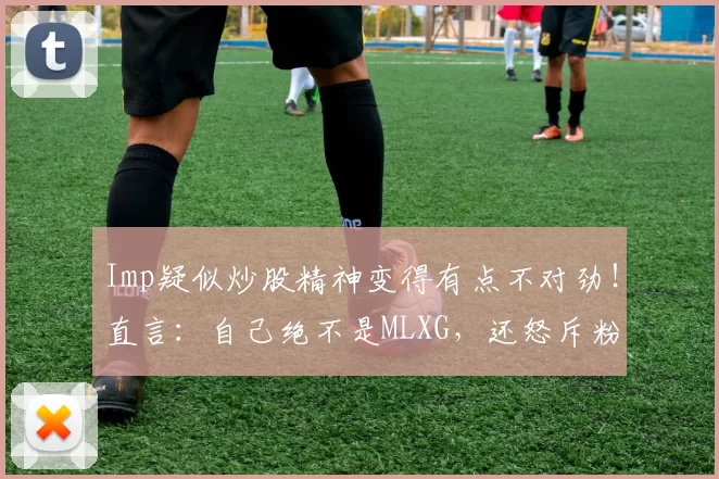 Imp疑似炒股精神变得有点不对劲！直言：自己绝不是MLXG，还怒斥粉丝