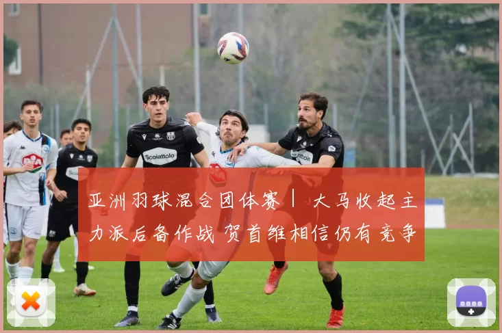 亚洲羽球混合团体赛｜ 大马收起主力派后备作战 贺首维相信仍有竞争力