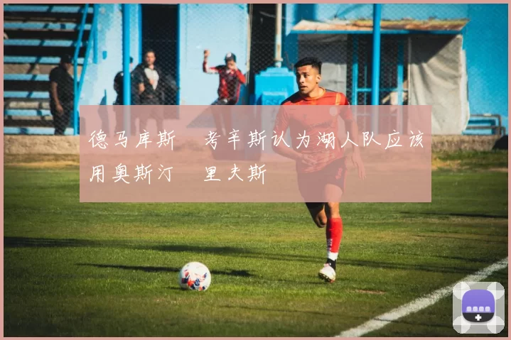 德马库斯•考辛斯认为湖人队应该用奥斯汀•里夫斯