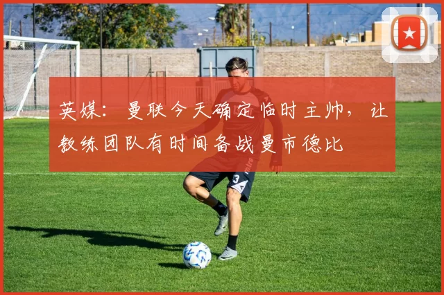 英媒：曼联今天确定临时主帅，让教练团队有时间备战曼市德比