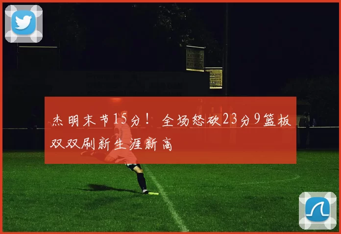 杰明末节15分！全场怒砍23分9篮板双双刷新生涯新高