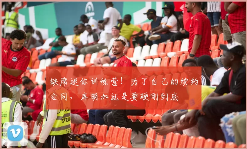 缺席迷你训练营！为了自己的续约合同，库明加就是要硬刚到底
