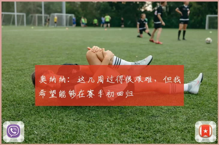 奥纳纳：这几周过得很艰难，但我希望能够在赛季初回归