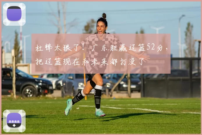 杜锋太狠了！广东狂赢辽篮52分，把辽篮现在和未来都打没了