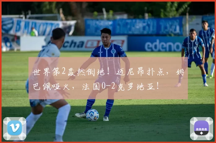 世界第2轰然倒地！迈尼昂扑点，姆巴佩哑火，法国0-2克罗地亚！