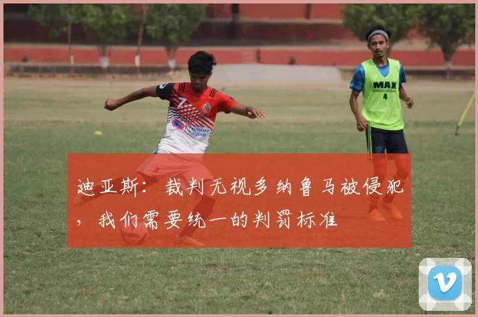 迪亚斯：裁判无视多纳鲁马被侵犯，我们需要统一的判罚标准