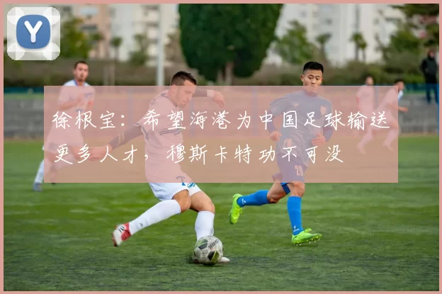 徐根宝：希望海港为中国足球输送更多人才，穆斯卡特功不可没